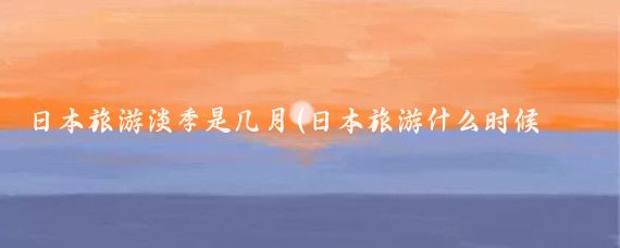 日本旅游淡季是几月(日本旅游什么时候淡季)