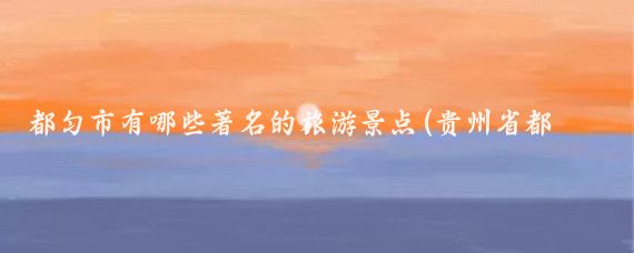 都匀市有哪些著名的旅游景点(贵州省都匀旅游景点)