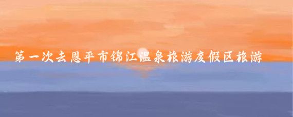 第一次去恩平市锦江温泉旅游度假区旅游(恩平市锦江温泉旅游度假区)