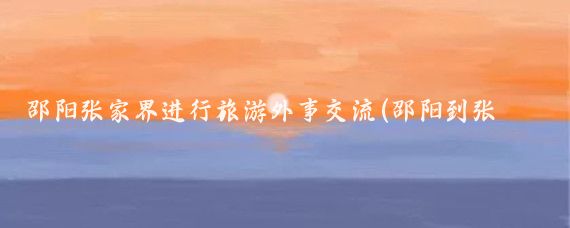 邵阳张家界进行旅游外事交流(邵阳到张家界旅游)