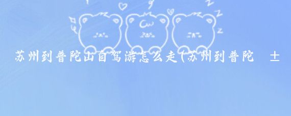 苏州到普陀山自驾游怎么走(苏州到普陀山旅游线路)