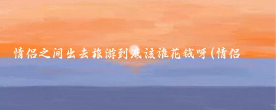 情侣之间出去旅游到底该谁花钱呀(情侣旅游谁出钱)