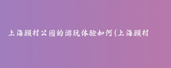 上海顾村公园的游玩体验如何(上海顾村公园旅游攻略)