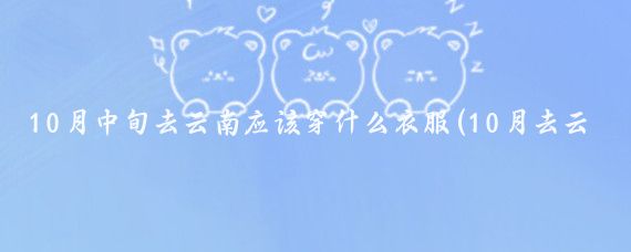 10月中旬去云南应该穿什么衣服(10月去云南旅游穿什么)