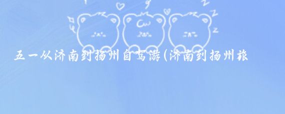五一从济南到扬州自驾游(济南到扬州旅游)