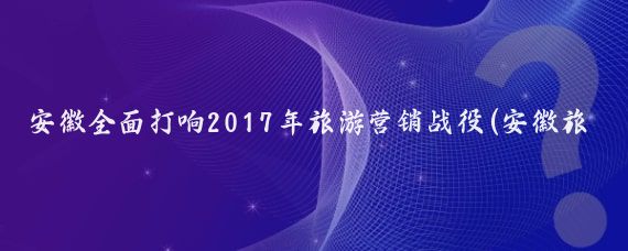 安徽全面打响2017年旅游营销战役(安徽旅游营销战役)