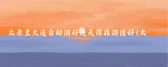 太原至大连自助游好还是跟旅游团好(太原到大连旅游团)