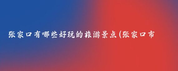 张家口有哪些好玩的旅游景点(张家口市区内旅游景点)