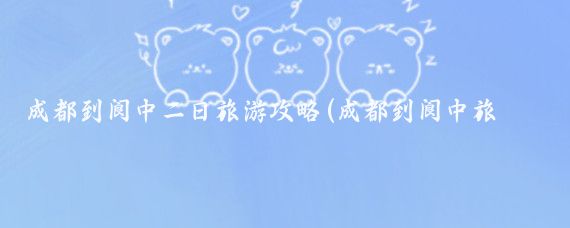 成都到阆中二日旅游攻略(成都到阆中旅游)