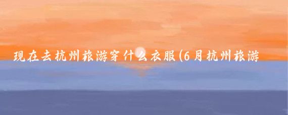 现在去杭州旅游穿什么衣服(6月杭州旅游穿的衣服)