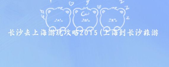 长沙去上海游玩攻略2015(上海到长沙旅游攻略)