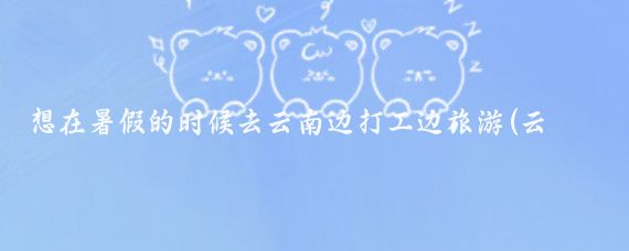 想在暑假的时候去云南边打工边旅游(云南边打工边旅游)