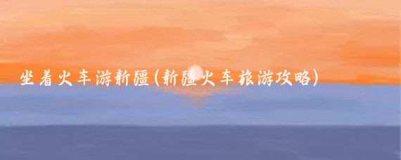 坐着火车游新疆(新疆火车旅游攻略)