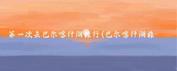 第一次去巴尔喀什湖旅行(巴尔喀什湖旅游)