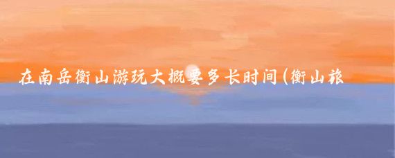 在南岳衡山游玩大概要多长时间(衡山旅游需要几天)