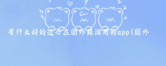 有什么好的适合在国外旅游用的app(国外旅游必备app)