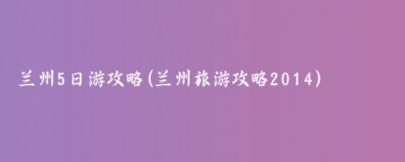 兰州5日游攻略(兰州旅游攻略2014)