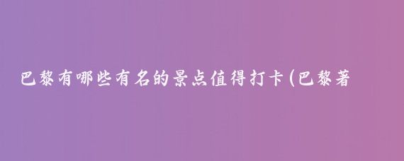 巴黎有哪些有名的景点值得打卡(巴黎著名旅游景点)