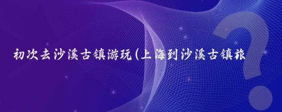 初次去沙溪古镇游玩(上海到沙溪古镇旅游攻略)