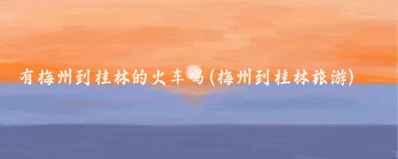 有梅州到桂林的火车吗(梅州到桂林旅游)