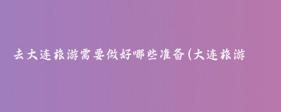 去大连旅游需要做好哪些准备(大连旅游准备什么)