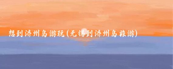 想到济州岛游玩(无锡到济州岛旅游)