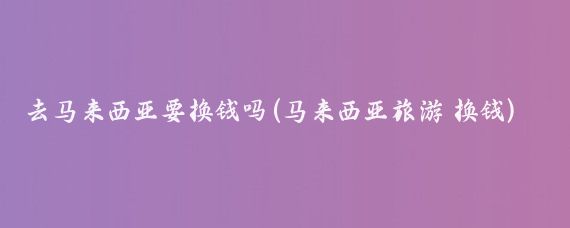 去马来西亚要换钱吗(马来西亚旅游 换钱)
