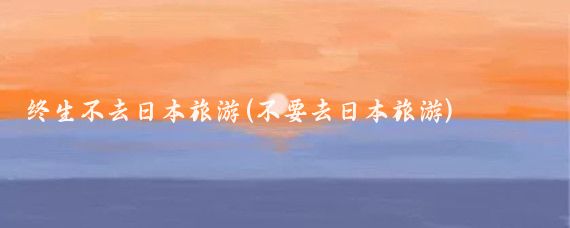 终生不去日本旅游(不要去日本旅游)