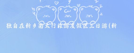 独自在新乡南太行旅游度假区三日游(新乡南太行旅游景区)