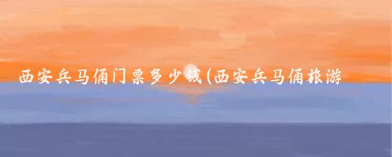西安兵马俑门票多少钱(西安兵马俑旅游门票)