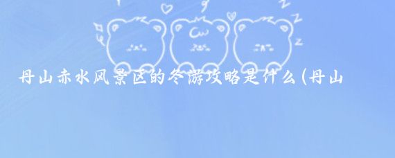 丹山赤水风景区的冬游攻略是什么(丹山赤水旅游攻略)