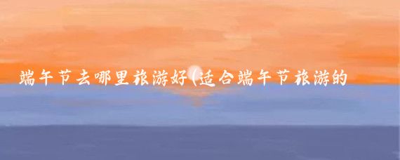 端午节去哪里旅游好(适合端午节旅游的地方)