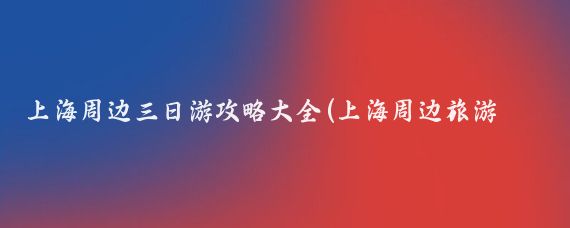 上海周边三日游攻略大全(上海周边旅游攻略怎么)