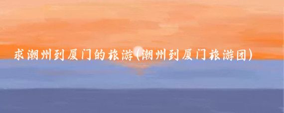 求潮州到厦门的旅游(潮州到厦门旅游团)
