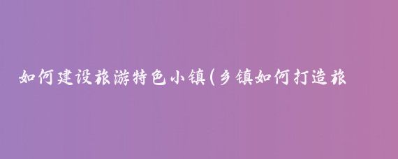 如何建设旅游特色小镇(乡镇如何打造旅游)
