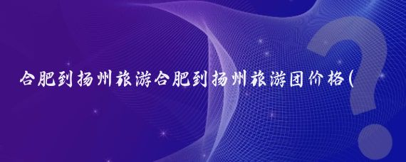 合肥到扬州旅游合肥到扬州旅游团价格(合肥到扬州旅游)