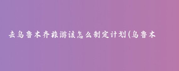 去乌鲁木齐旅游该怎么制定计划(乌鲁木齐旅游发展规划)