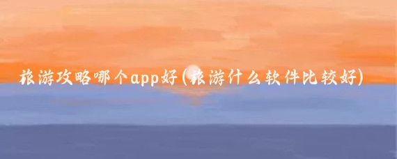 旅游攻略哪个app好(旅游什么软件比较好)