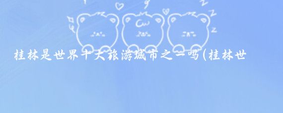 桂林是世界十大旅游城市之一吗(桂林世界旅游城市)