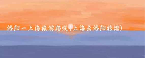 洛阳一上海旅游路线(上海去洛阳旅游)