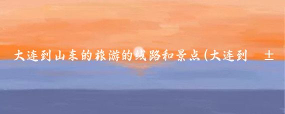 大连到山东的旅游的线路和景点(大连到山东旅游团)