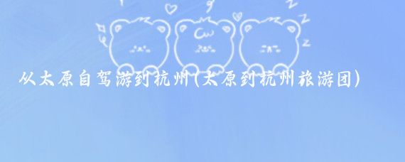 从太原自驾游到杭州(太原到杭州旅游团)