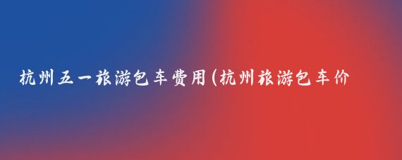 杭州五一旅游包车费用(杭州旅游包车价格)