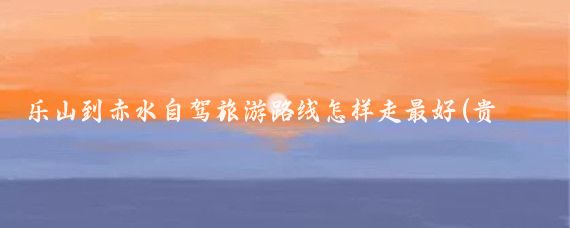 乐山到赤水自驾旅游路线怎样走最好(贵州赤水旅游路线)