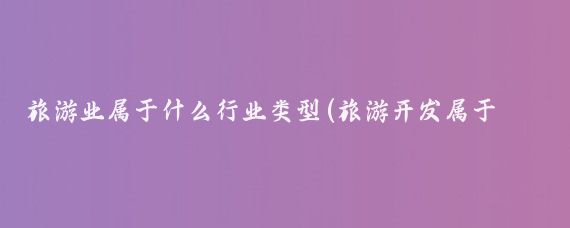旅游业属于什么行业类型(旅游开发属于什么行业)