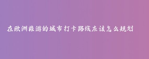 在欧洲旅游的城市打卡路线应该怎么规划(欧洲旅游路线规划)