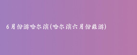 6月份游哈尔滨(哈尔滨六月份旅游)
