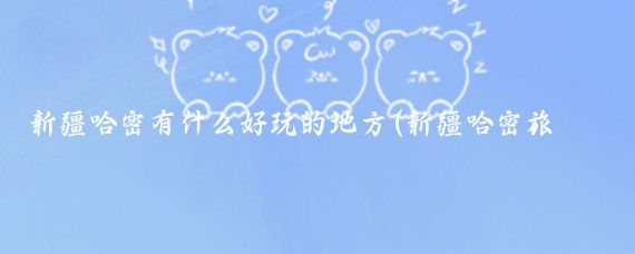 新疆哈密有什么好玩的地方(新疆哈密旅游路线)