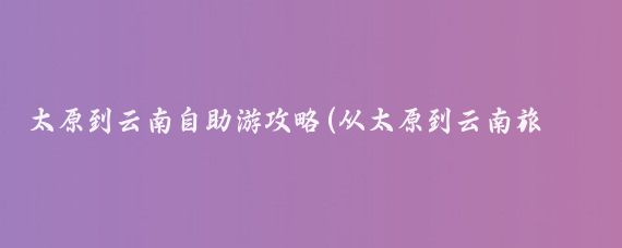 太原到云南自助游攻略(从太原到云南旅游攻略)