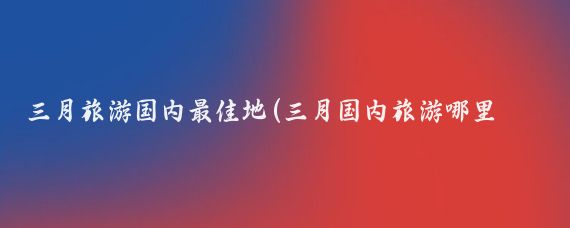三月旅游国内最佳地(三月国内旅游哪里好)